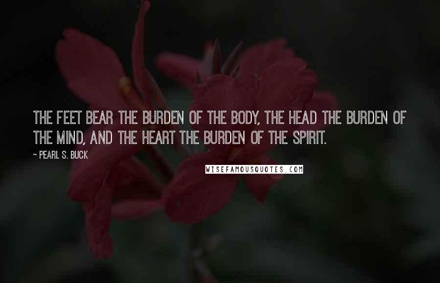 Pearl S. Buck Quotes: The feet bear the burden of the body, the head the burden of the mind, and the heart the burden of the spirit.