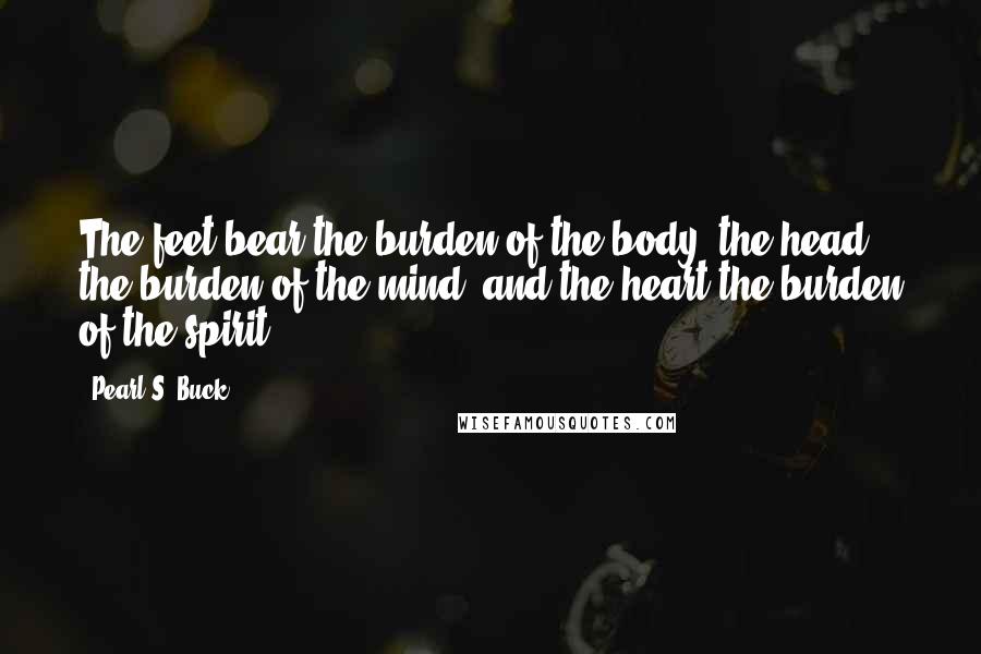 Pearl S. Buck Quotes: The feet bear the burden of the body, the head the burden of the mind, and the heart the burden of the spirit.