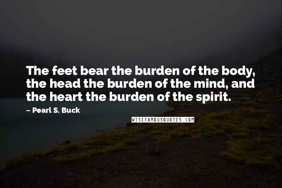 Pearl S. Buck Quotes: The feet bear the burden of the body, the head the burden of the mind, and the heart the burden of the spirit.