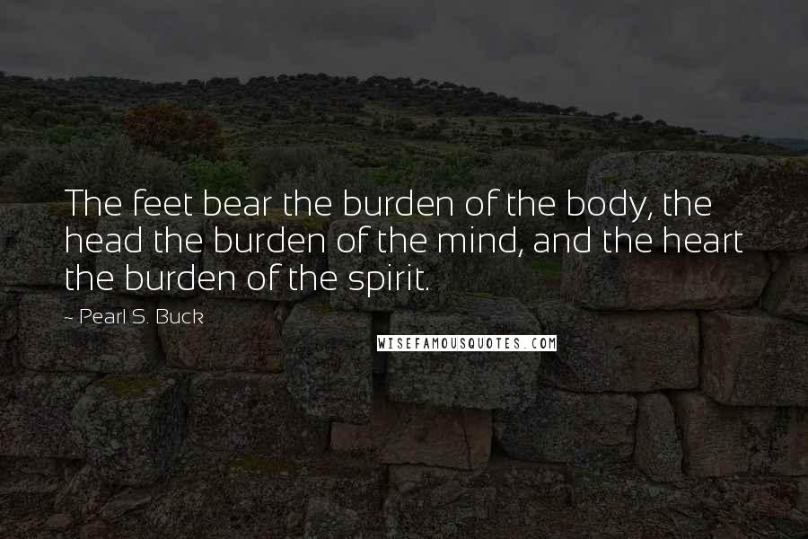 Pearl S. Buck Quotes: The feet bear the burden of the body, the head the burden of the mind, and the heart the burden of the spirit.
