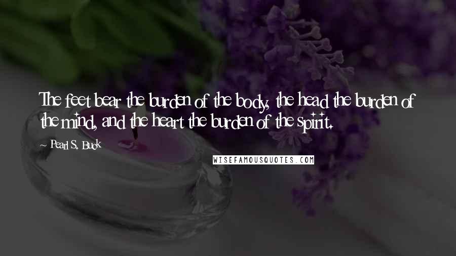 Pearl S. Buck Quotes: The feet bear the burden of the body, the head the burden of the mind, and the heart the burden of the spirit.