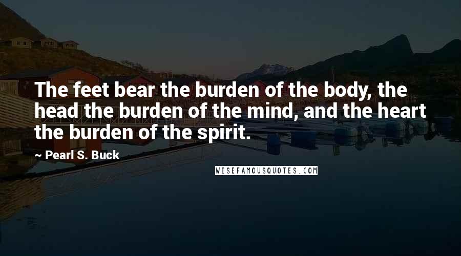 Pearl S. Buck Quotes: The feet bear the burden of the body, the head the burden of the mind, and the heart the burden of the spirit.