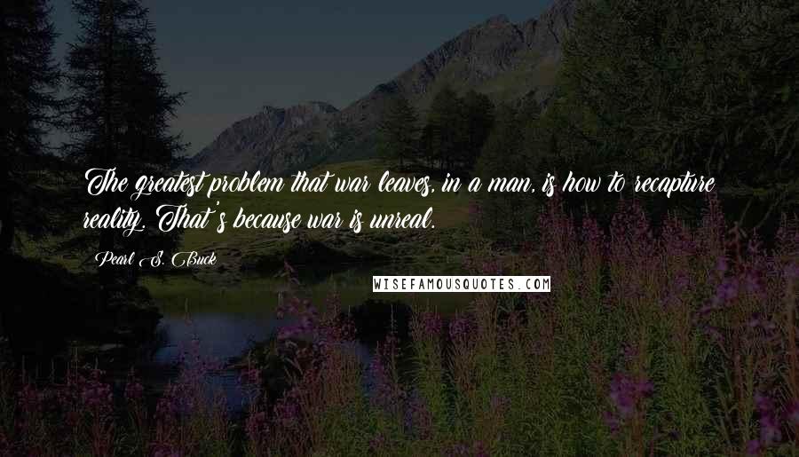 Pearl S. Buck Quotes: The greatest problem that war leaves, in a man, is how to recapture reality. That's because war is unreal.