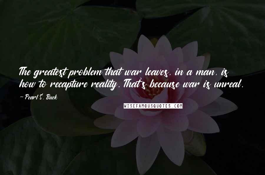 Pearl S. Buck Quotes: The greatest problem that war leaves, in a man, is how to recapture reality. That's because war is unreal.