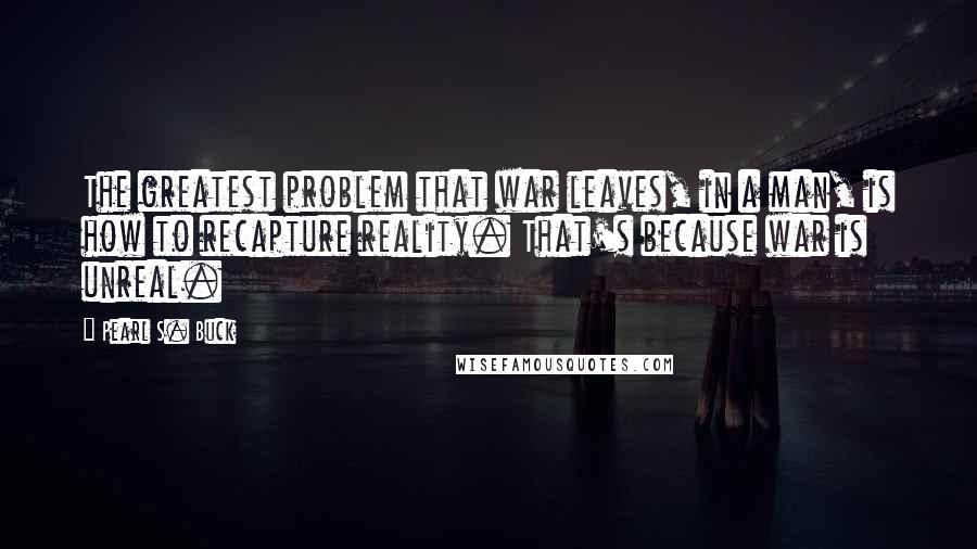 Pearl S. Buck Quotes: The greatest problem that war leaves, in a man, is how to recapture reality. That's because war is unreal.