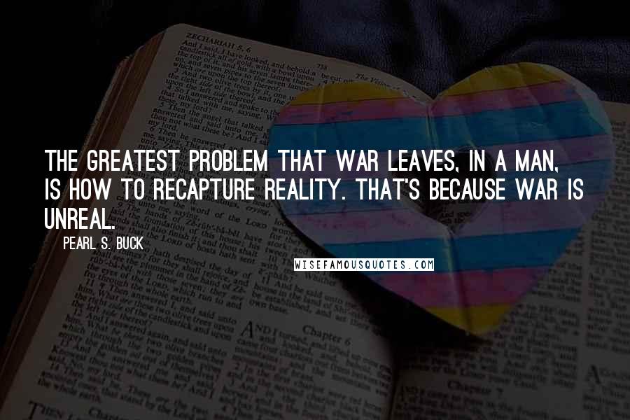 Pearl S. Buck Quotes: The greatest problem that war leaves, in a man, is how to recapture reality. That's because war is unreal.