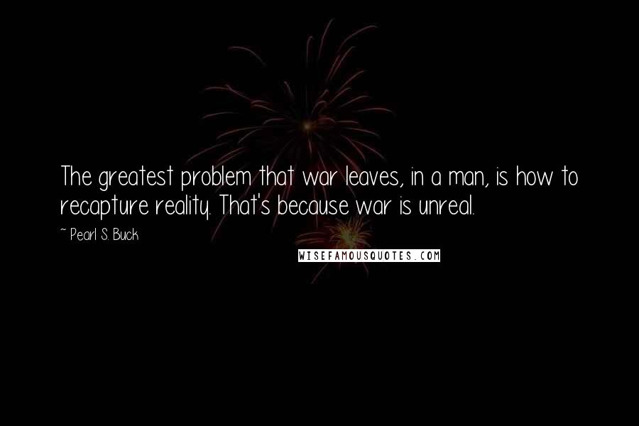 Pearl S. Buck Quotes: The greatest problem that war leaves, in a man, is how to recapture reality. That's because war is unreal.