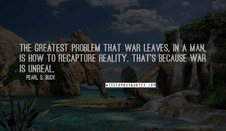 Pearl S. Buck Quotes: The greatest problem that war leaves, in a man, is how to recapture reality. That's because war is unreal.