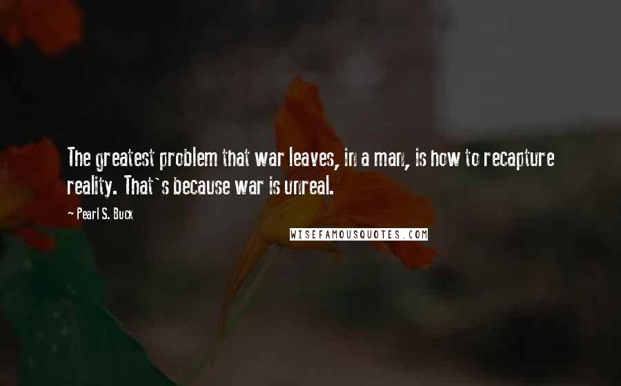 Pearl S. Buck Quotes: The greatest problem that war leaves, in a man, is how to recapture reality. That's because war is unreal.