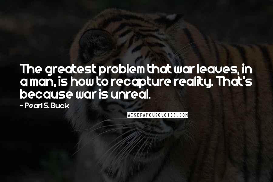 Pearl S. Buck Quotes: The greatest problem that war leaves, in a man, is how to recapture reality. That's because war is unreal.