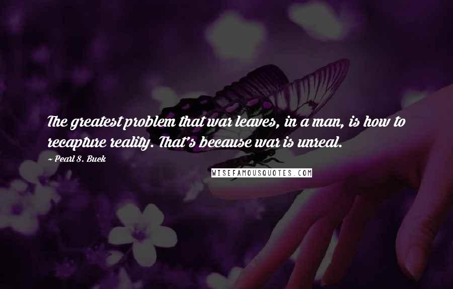 Pearl S. Buck Quotes: The greatest problem that war leaves, in a man, is how to recapture reality. That's because war is unreal.