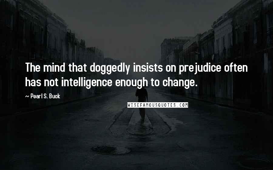 Pearl S. Buck Quotes: The mind that doggedly insists on prejudice often has not intelligence enough to change.