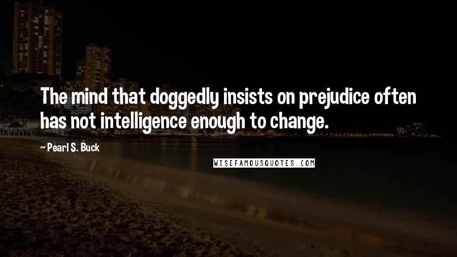 Pearl S. Buck Quotes: The mind that doggedly insists on prejudice often has not intelligence enough to change.