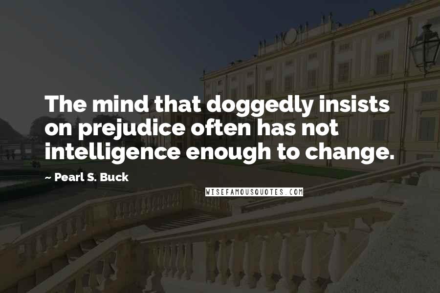 Pearl S. Buck Quotes: The mind that doggedly insists on prejudice often has not intelligence enough to change.