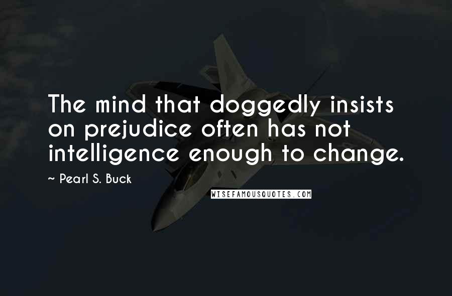 Pearl S. Buck Quotes: The mind that doggedly insists on prejudice often has not intelligence enough to change.