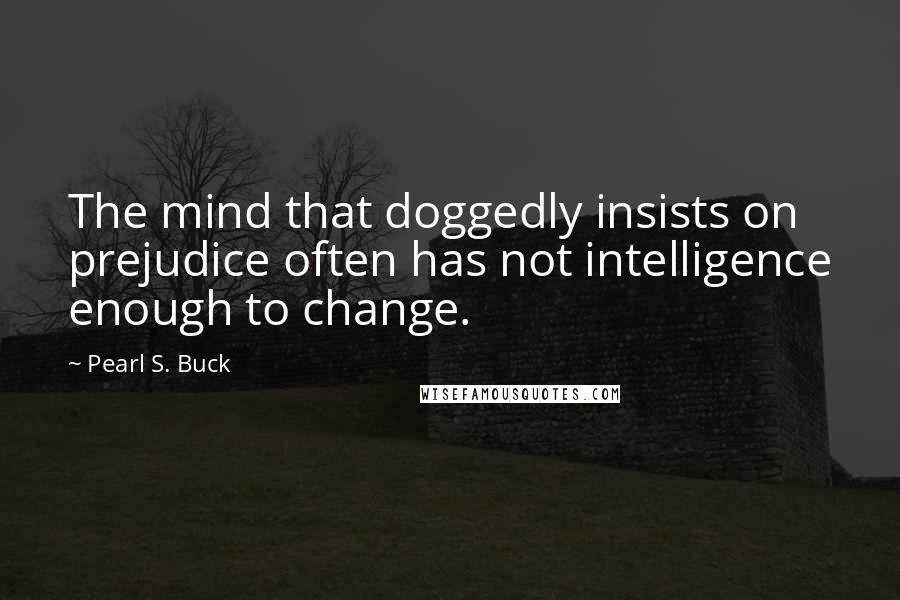 Pearl S. Buck Quotes: The mind that doggedly insists on prejudice often has not intelligence enough to change.