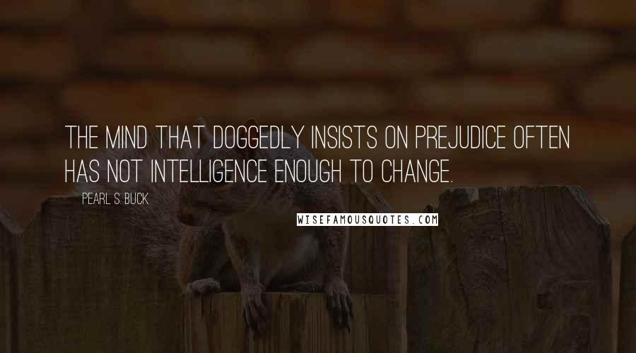 Pearl S. Buck Quotes: The mind that doggedly insists on prejudice often has not intelligence enough to change.