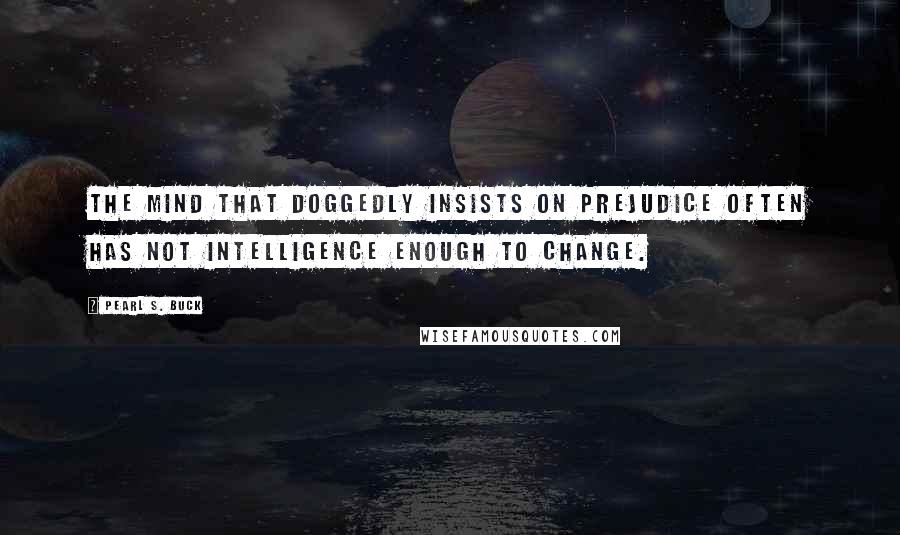 Pearl S. Buck Quotes: The mind that doggedly insists on prejudice often has not intelligence enough to change.