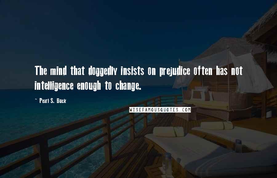 Pearl S. Buck Quotes: The mind that doggedly insists on prejudice often has not intelligence enough to change.