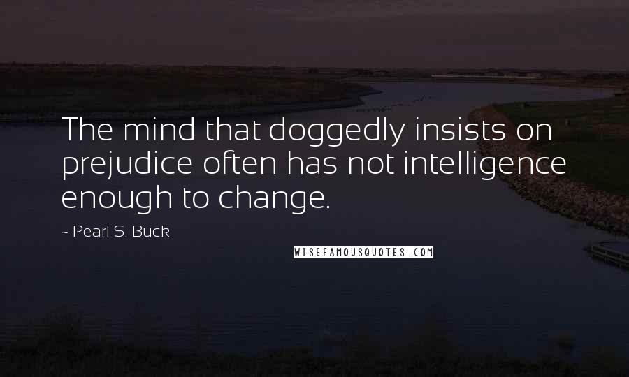 Pearl S. Buck Quotes: The mind that doggedly insists on prejudice often has not intelligence enough to change.