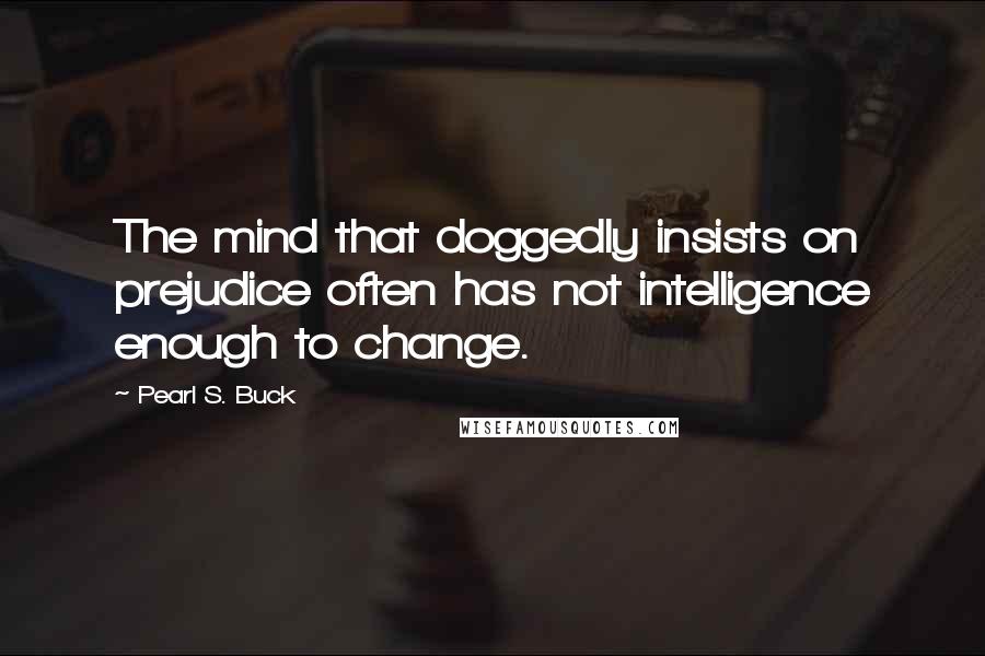 Pearl S. Buck Quotes: The mind that doggedly insists on prejudice often has not intelligence enough to change.