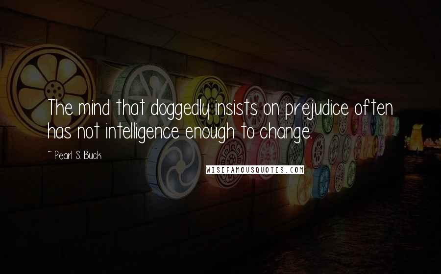 Pearl S. Buck Quotes: The mind that doggedly insists on prejudice often has not intelligence enough to change.