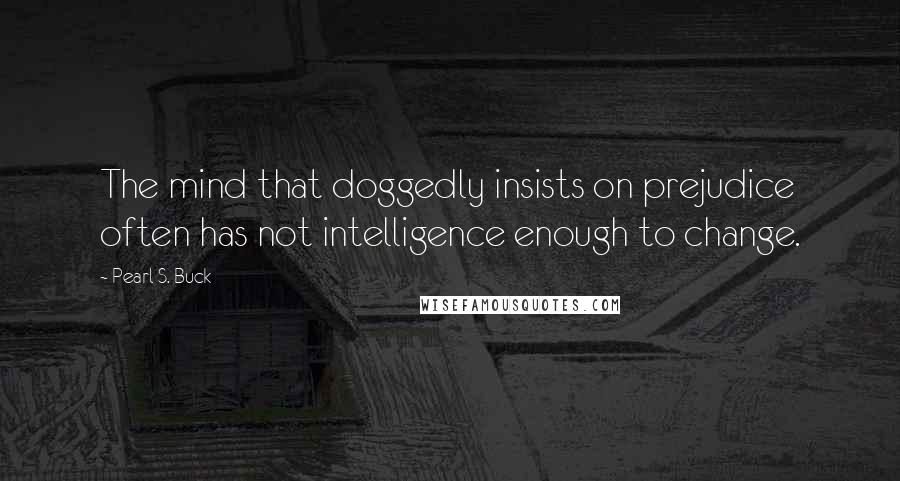 Pearl S. Buck Quotes: The mind that doggedly insists on prejudice often has not intelligence enough to change.