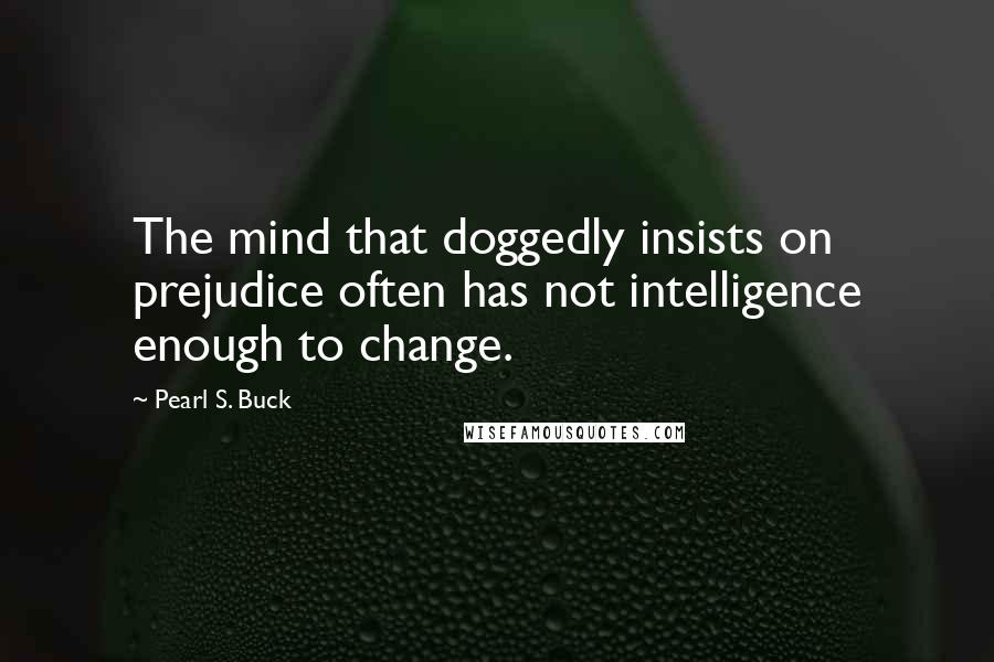 Pearl S. Buck Quotes: The mind that doggedly insists on prejudice often has not intelligence enough to change.