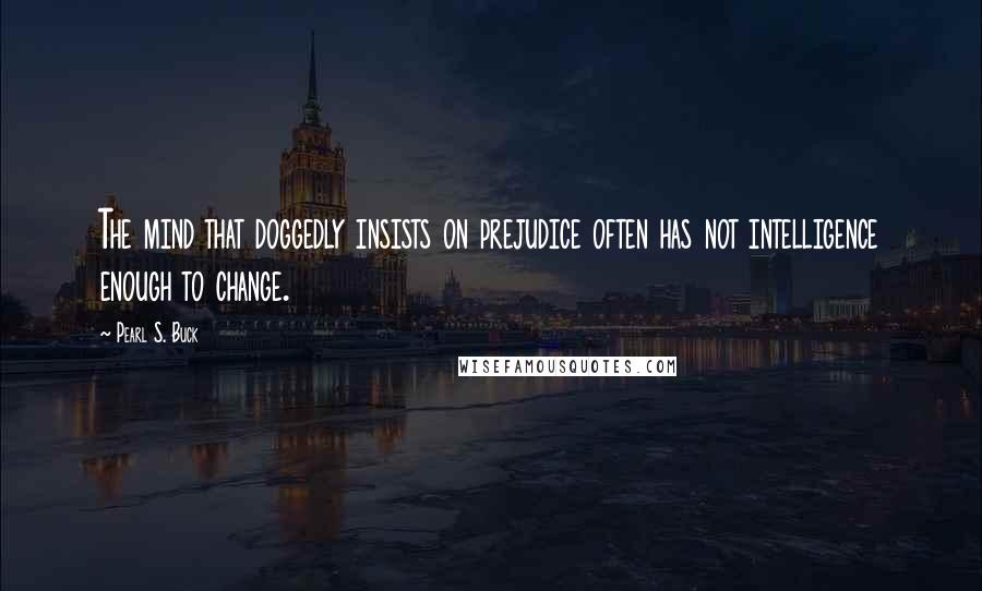 Pearl S. Buck Quotes: The mind that doggedly insists on prejudice often has not intelligence enough to change.