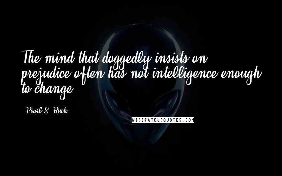 Pearl S. Buck Quotes: The mind that doggedly insists on prejudice often has not intelligence enough to change.