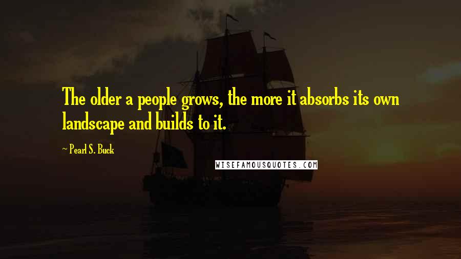 Pearl S. Buck Quotes: The older a people grows, the more it absorbs its own landscape and builds to it.