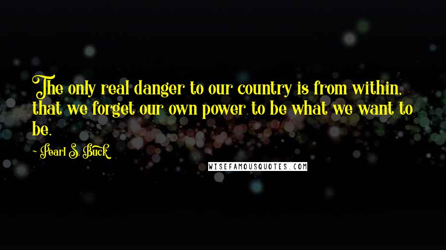 Pearl S. Buck Quotes: The only real danger to our country is from within, that we forget our own power to be what we want to be.