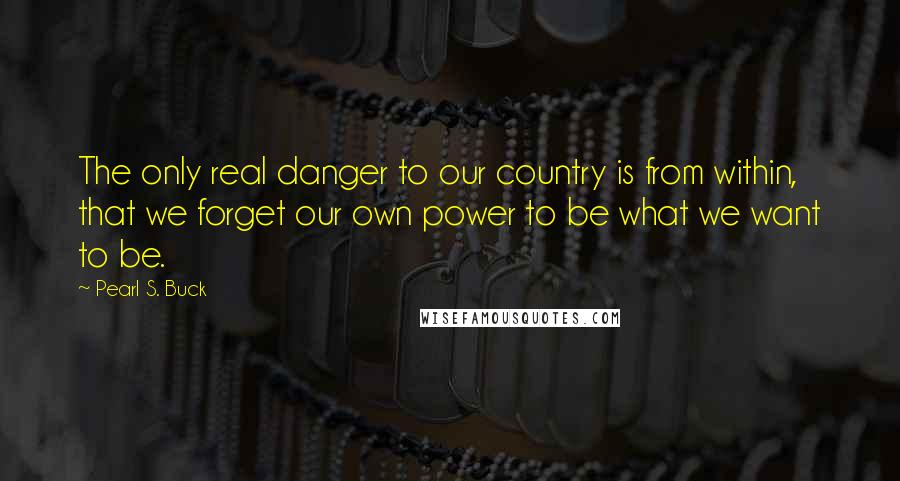Pearl S. Buck Quotes: The only real danger to our country is from within, that we forget our own power to be what we want to be.