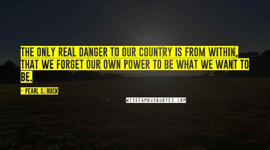 Pearl S. Buck Quotes: The only real danger to our country is from within, that we forget our own power to be what we want to be.