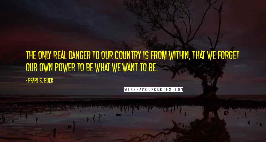 Pearl S. Buck Quotes: The only real danger to our country is from within, that we forget our own power to be what we want to be.