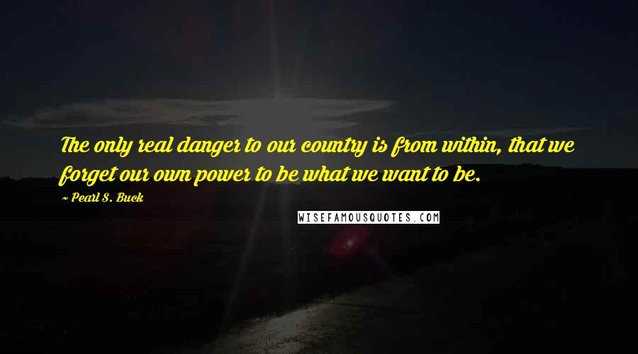 Pearl S. Buck Quotes: The only real danger to our country is from within, that we forget our own power to be what we want to be.