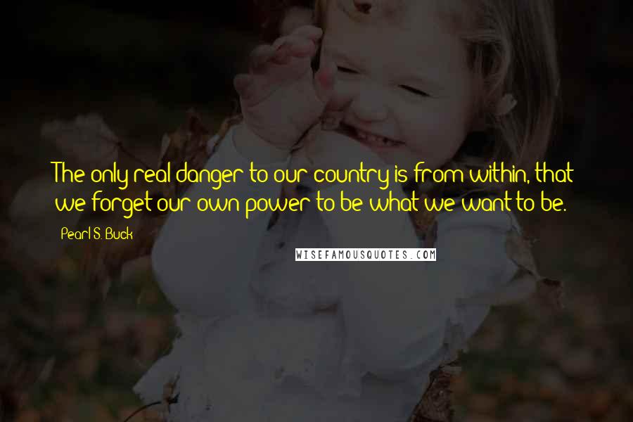 Pearl S. Buck Quotes: The only real danger to our country is from within, that we forget our own power to be what we want to be.