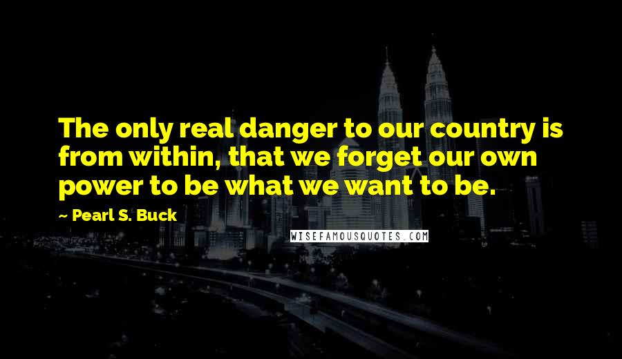 Pearl S. Buck Quotes: The only real danger to our country is from within, that we forget our own power to be what we want to be.