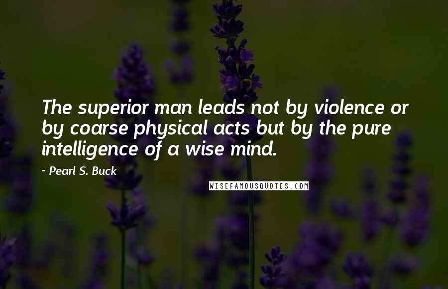 Pearl S. Buck Quotes: The superior man leads not by violence or by coarse physical acts but by the pure intelligence of a wise mind.