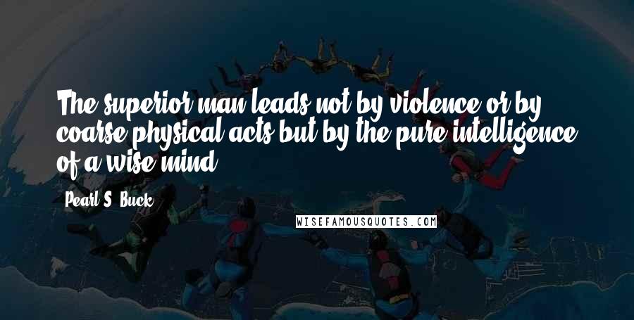 Pearl S. Buck Quotes: The superior man leads not by violence or by coarse physical acts but by the pure intelligence of a wise mind.