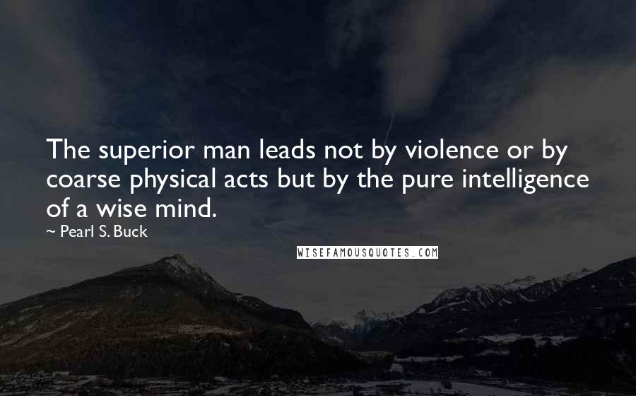 Pearl S. Buck Quotes: The superior man leads not by violence or by coarse physical acts but by the pure intelligence of a wise mind.