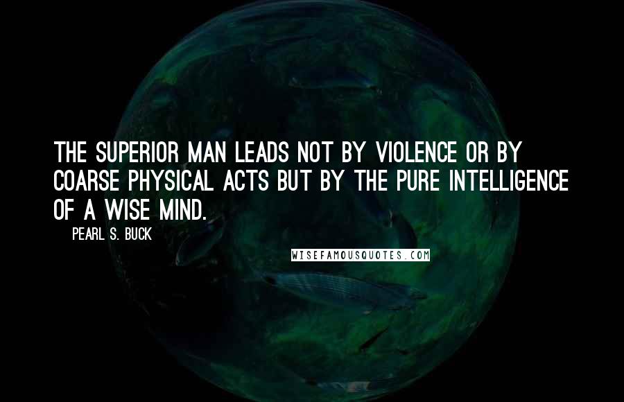 Pearl S. Buck Quotes: The superior man leads not by violence or by coarse physical acts but by the pure intelligence of a wise mind.