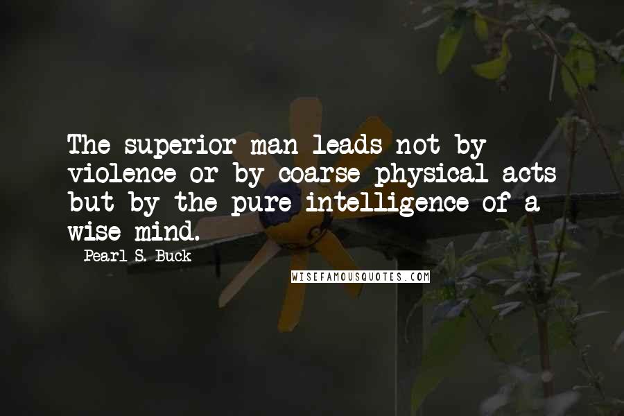 Pearl S. Buck Quotes: The superior man leads not by violence or by coarse physical acts but by the pure intelligence of a wise mind.