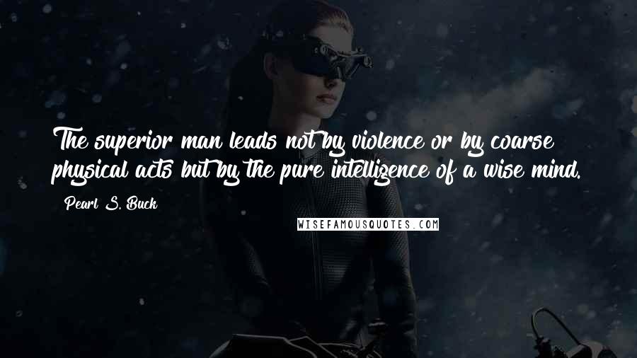 Pearl S. Buck Quotes: The superior man leads not by violence or by coarse physical acts but by the pure intelligence of a wise mind.