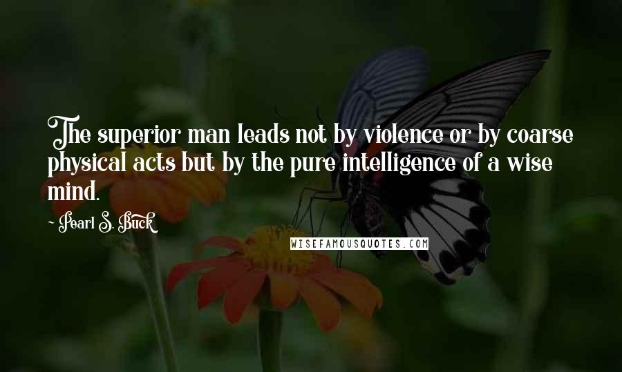 Pearl S. Buck Quotes: The superior man leads not by violence or by coarse physical acts but by the pure intelligence of a wise mind.