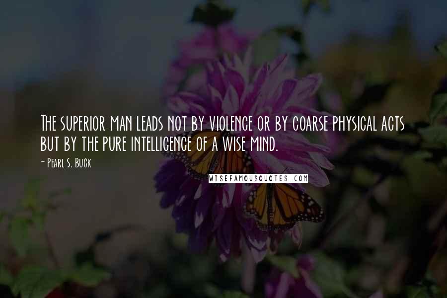 Pearl S. Buck Quotes: The superior man leads not by violence or by coarse physical acts but by the pure intelligence of a wise mind.