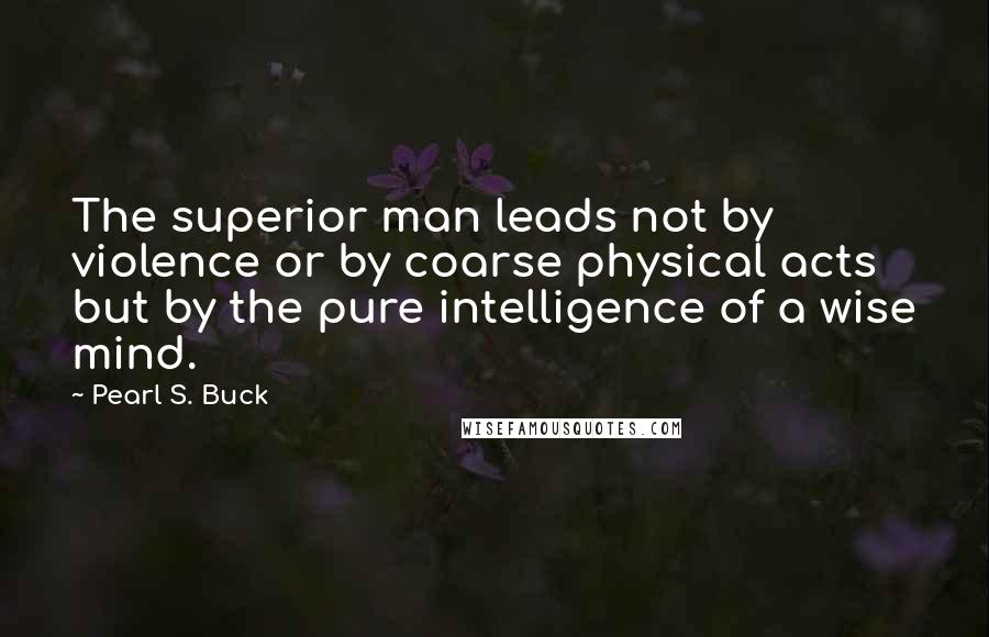 Pearl S. Buck Quotes: The superior man leads not by violence or by coarse physical acts but by the pure intelligence of a wise mind.