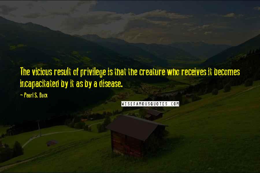 Pearl S. Buck Quotes: The vicious result of privilege is that the creature who receives it becomes incapacitated by it as by a disease.