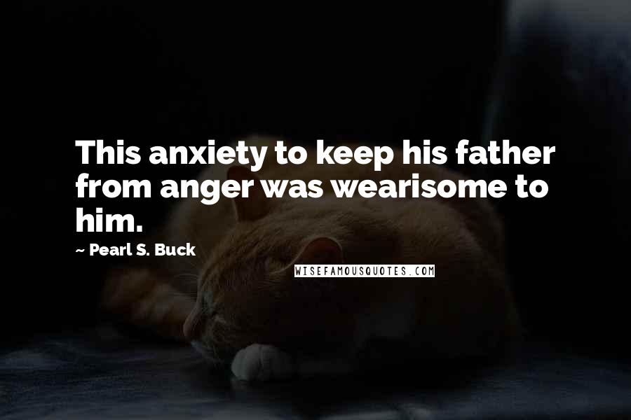 Pearl S. Buck Quotes: This anxiety to keep his father from anger was wearisome to him.