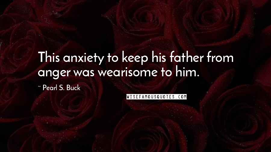 Pearl S. Buck Quotes: This anxiety to keep his father from anger was wearisome to him.